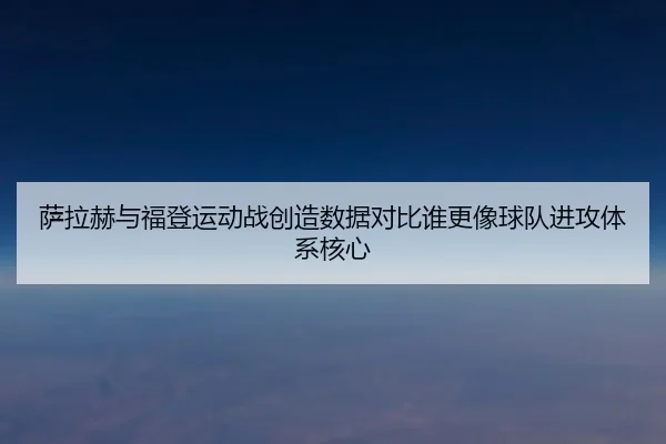 萨拉赫与福登运动战创造数据对比谁更像球队进攻体系核心