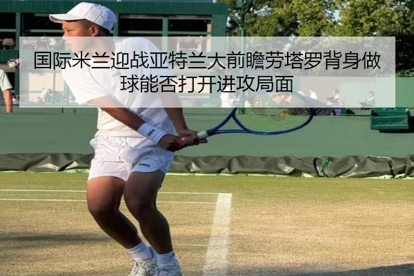 国际米兰迎战亚特兰大前瞻劳塔罗背身做球能否打开进攻局面