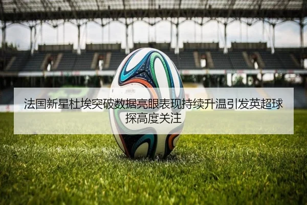 法国新星杜埃突破数据亮眼表现持续升温引发英超球探高度关注