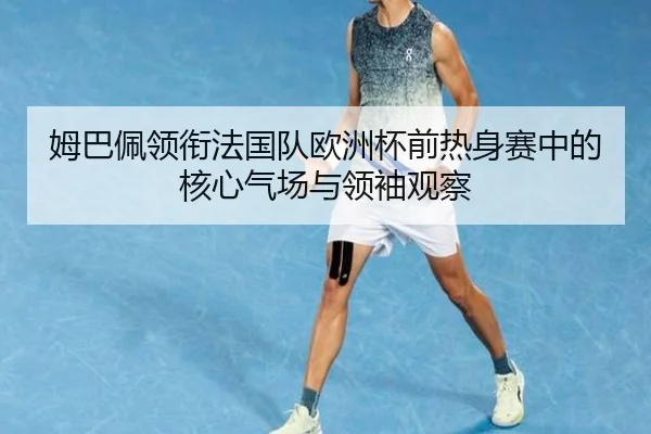姆巴佩领衔法国队欧洲杯前热身赛中的核心气场与领袖观察